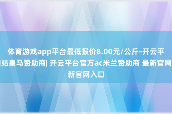 体育游戏app平台最低报价8.00元/公斤-开云平台网站皇马赞助商| 开云平台官方ac米兰赞助商 最新官网入口