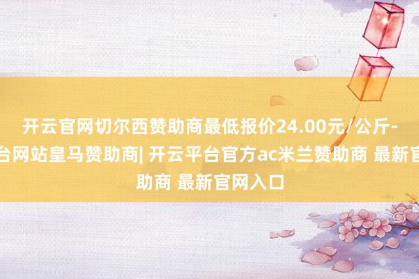 开云官网切尔西赞助商最低报价24.00元/公斤-开云平台网站皇马赞助商| 开云平台官方ac米兰赞助商 最新官网入口