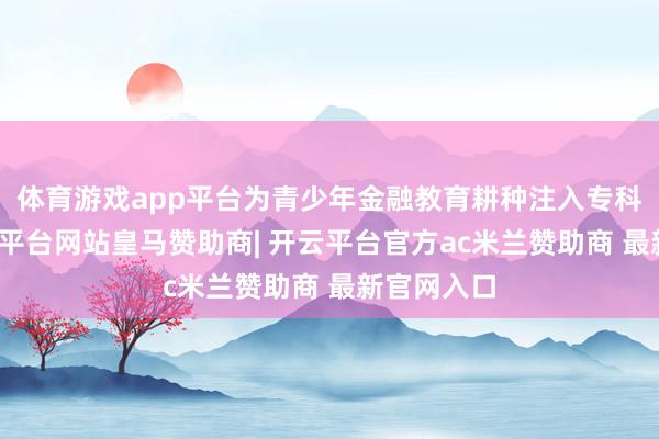 体育游戏app平台为青少年金融教育耕种注入专科力量-开云平台网站皇马赞助商| 开云平台官方ac米兰赞助商 最新官网入口