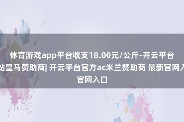 体育游戏app平台收支18.00元/公斤-开云平台网站皇马赞助商| 开云平台官方ac米兰赞助商 最新官网入口