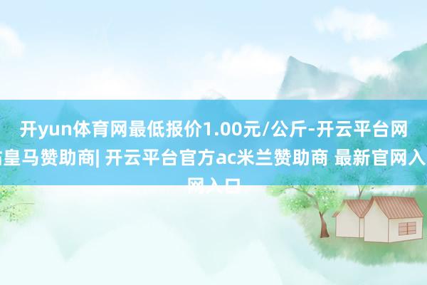 开yun体育网最低报价1.00元/公斤-开云平台网站皇马赞助商| 开云平台官方ac米兰赞助商 最新官网入口