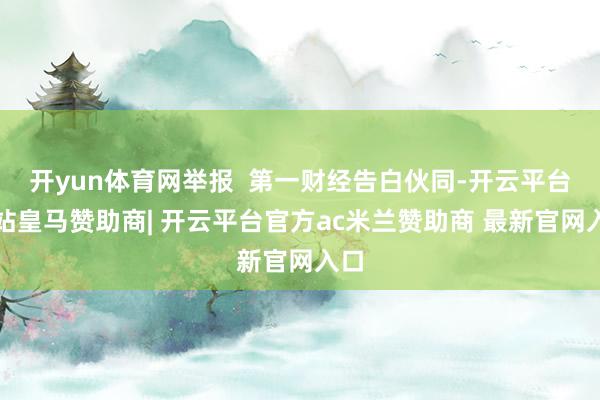 开yun体育网举报  第一财经告白伙同-开云平台网站皇马赞助商| 开云平台官方ac米兰赞助商 最新官网入口