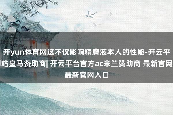 开yun体育网这不仅影响精磨液本人的性能-开云平台网站皇马赞助商| 开云平台官方ac米兰赞助商 最新官网入口