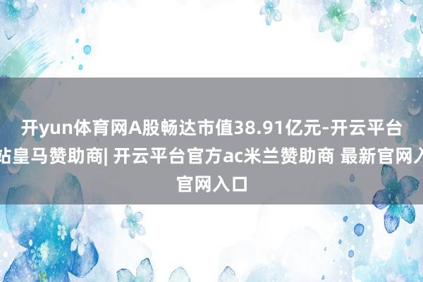 开yun体育网A股畅达市值38.91亿元-开云平台网站皇马赞助商| 开云平台官方ac米兰赞助商 最新官网入口