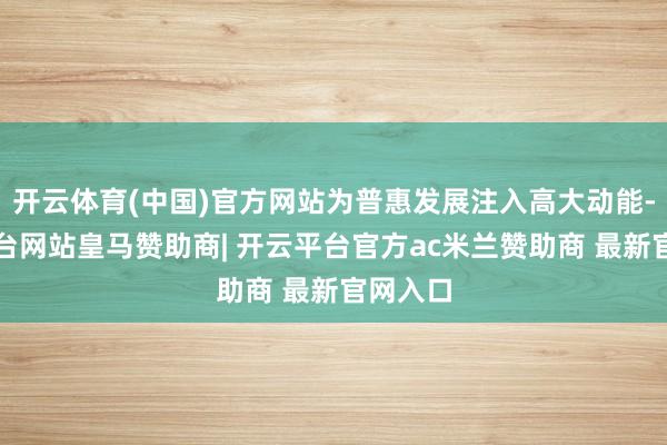 开云体育(中国)官方网站为普惠发展注入高大动能-开云平台网站皇马赞助商| 开云平台官方ac米兰赞助商 最新官网入口