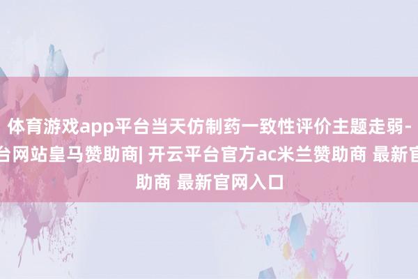 体育游戏app平台当天仿制药一致性评价主题走弱-开云平台网站皇马赞助商| 开云平台官方ac米兰赞助商 最新官网入口