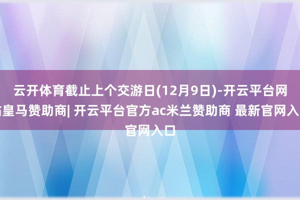 云开体育截止上个交游日(12月9日)-开云平台网站皇马赞助商| 开云平台官方ac米兰赞助商 最新官网入口