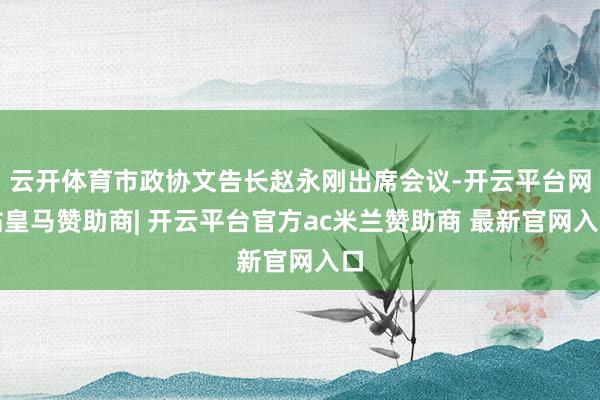 云开体育市政协文告长赵永刚出席会议-开云平台网站皇马赞助商| 开云平台官方ac米兰赞助商 最新官网入口