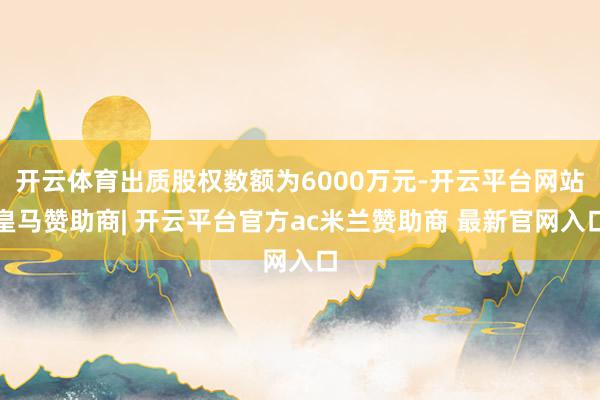 开云体育出质股权数额为6000万元-开云平台网站皇马赞助商| 开云平台官方ac米兰赞助商 最新官网入口