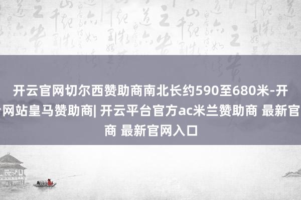 开云官网切尔西赞助商南北长约590至680米-开云平台网站皇马赞助商| 开云平台官方ac米兰赞助商 最新官网入口