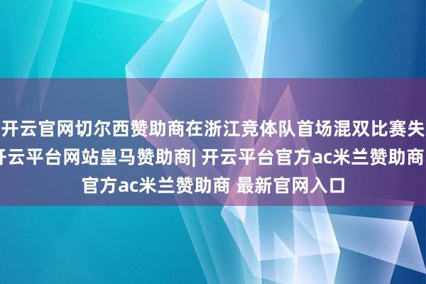 开云官网切尔西赞助商在浙江竞体队首场混双比赛失利的情况下-开云平台网站皇马赞助商| 开云平台官方ac米兰赞助商 最新官网入口