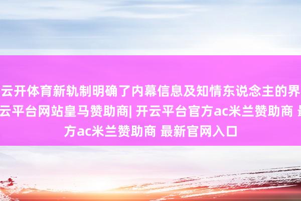 云开体育新轨制明确了内幕信息及知情东说念主的界说与范畴-开云平台网站皇马赞助商| 开云平台官方ac米兰赞助商 最新官网入口