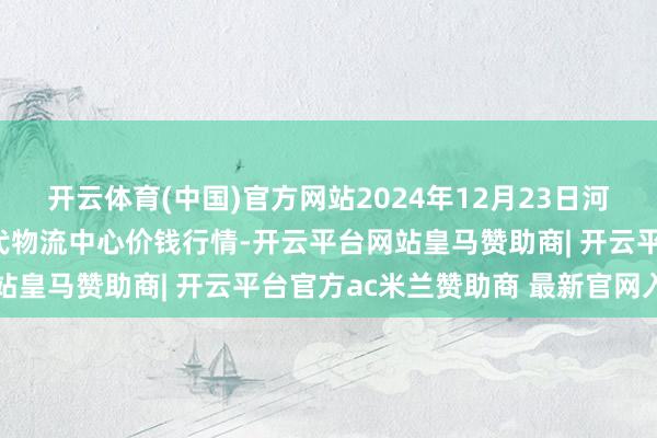 开云体育(中国)官方网站2024年12月23日河南金牛大别山农产物当代物流中心价钱行情-开云平台网站皇马赞助商| 开云平台官方ac米兰赞助商 最新官网入口