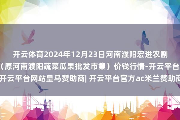 开云体育2024年12月23日河南濮阳宏进农副居品批发市集有限公司(原河南濮阳蔬菜瓜果批发市集)价钱行情-开云平台网站皇马赞助商| 开云平台官方ac米兰赞助商 最新官网入口