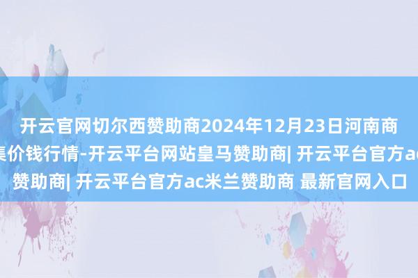 开云官网切尔西赞助商2024年12月23日河南商丘市农产物中心批发市集价钱行情-开云平台网站皇马赞助商| 开云平台官方ac米兰赞助商 最新官网入口