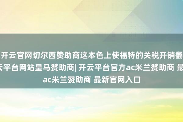 开云官网切尔西赞助商这本色上使福特的关税开销翻了一番-开云平台网站皇马赞助商| 开云平台官方ac米兰赞助商 最新官网入口