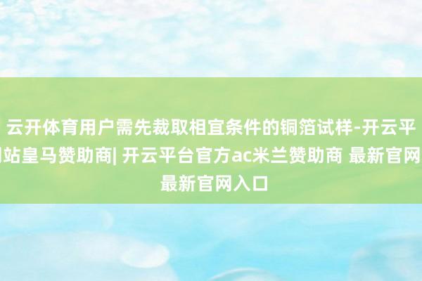 云开体育用户需先裁取相宜条件的铜箔试样-开云平台网站皇马赞助商| 开云平台官方ac米兰赞助商 最新官网入口