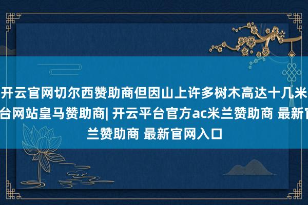 开云官网切尔西赞助商但因山上许多树木高达十几米-开云平台网站皇马赞助商| 开云平台官方ac米兰赞助商 最新官网入口