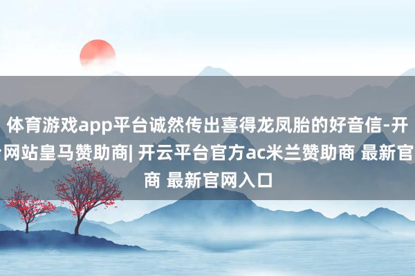 体育游戏app平台诚然传出喜得龙凤胎的好音信-开云平台网站皇马赞助商| 开云平台官方ac米兰赞助商 最新官网入口