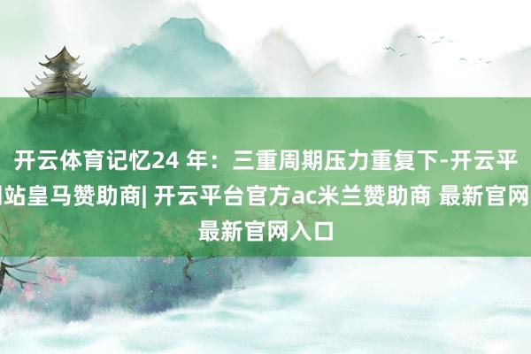 开云体育记忆24 年：三重周期压力重复下-开云平台网站皇马赞助商| 开云平台官方ac米兰赞助商 最新官网入口