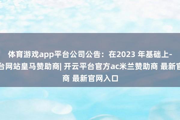 体育游戏app平台公司公告：在2023 年基础上-开云平台网站皇马赞助商| 开云平台官方ac米兰赞助商 最新官网入口