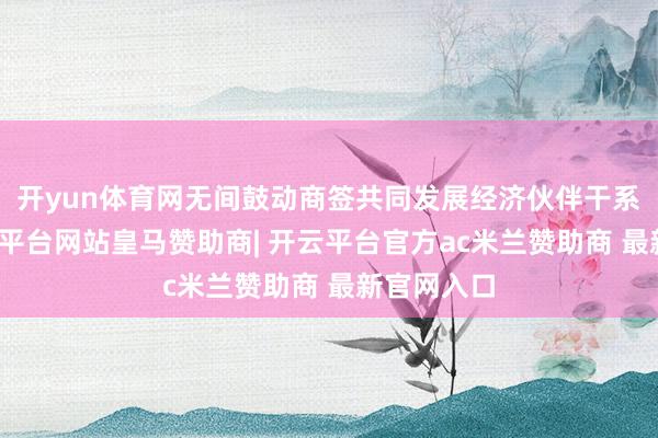 开yun体育网无间鼓动商签共同发展经济伙伴干系协定-开云平台网站皇马赞助商| 开云平台官方ac米兰赞助商 最新官网入口