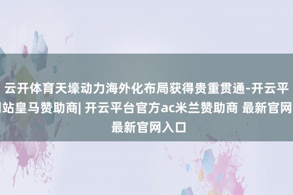 云开体育天壕动力海外化布局获得贵重贯通-开云平台网站皇马赞助商| 开云平台官方ac米兰赞助商 最新官网入口