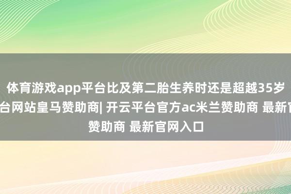 体育游戏app平台比及第二胎生养时还是超越35岁-开云平台网站皇马赞助商| 开云平台官方ac米兰赞助商 最新官网入口