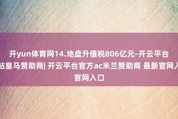 开yun体育网14.地盘升值税806亿元-开云平台网站皇马赞助商| 开云平台官方ac米兰赞助商 最新官网入口