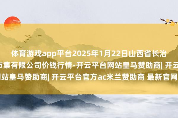 体育游戏app平台2025年1月22日山西省长治市紫坊农居品轮廓往返市集有限公司价钱行情-开云平台网站皇马赞助商| 开云平台官方ac米兰赞助商 最新官网入口