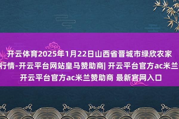 开云体育2025年1月22日山西省晋城市绿欣农家具交易有限公司价钱行情-开云平台网站皇马赞助商| 开云平台官方ac米兰赞助商 最新官网入口