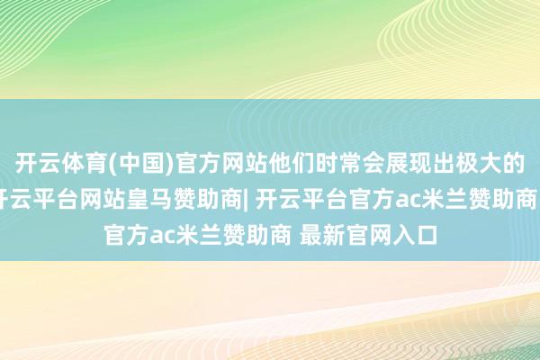 开云体育(中国)官方网站他们时常会展现出极大的暖热与感情-开云平台网站皇马赞助商| 开云平台官方ac米兰赞助商 最新官网入口