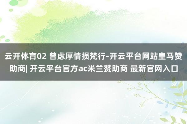 云开体育02 曾虑厚情损梵行-开云平台网站皇马赞助商| 开云平台官方ac米兰赞助商 最新官网入口