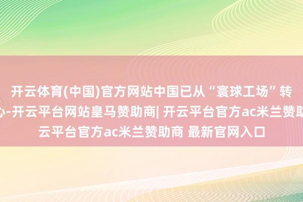 开云体育(中国)官方网站中国已从“寰球工场”转机为寰球立异中心-开云平台网站皇马赞助商| 开云平台官方ac米兰赞助商 最新官网入口