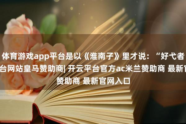 体育游戏app平台是以《淮南子》里才说：“好弋者-开云平台网站皇马赞助商| 开云平台官方ac米兰赞助商 最新官网入口