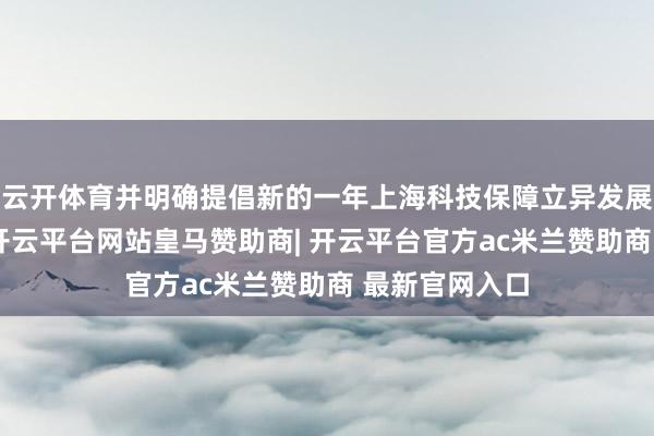 云开体育并明确提倡新的一年上海科技保障立异发展的责任标的-开云平台网站皇马赞助商| 开云平台官方ac米兰赞助商 最新官网入口