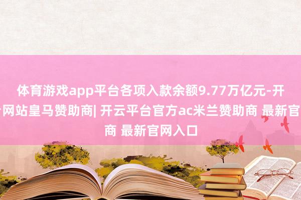体育游戏app平台各项入款余额9.77万亿元-开云平台网站皇马赞助商| 开云平台官方ac米兰赞助商 最新官网入口