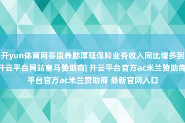 开yun体育网泰康养憨厚现保障业务收入同比增多到260.16亿元-开云平台网站皇马赞助商| 开云平台官方ac米兰赞助商 最新官网入口