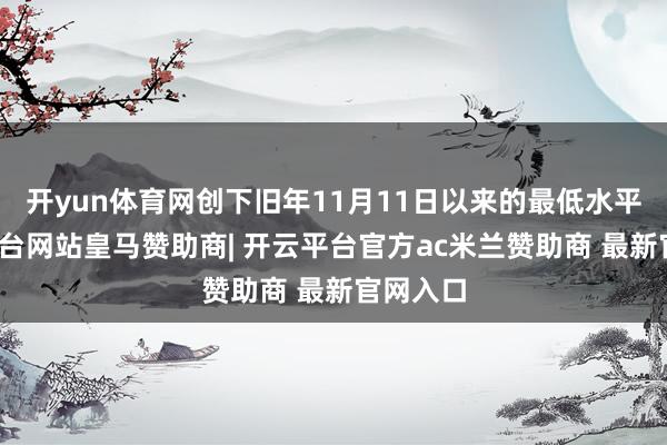 开yun体育网创下旧年11月11日以来的最低水平-开云平台网站皇马赞助商| 开云平台官方ac米兰赞助商 最新官网入口