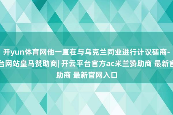 开yun体育网他一直在与乌克兰同业进行计议磋商-开云平台网站皇马赞助商| 开云平台官方ac米兰赞助商 最新官网入口