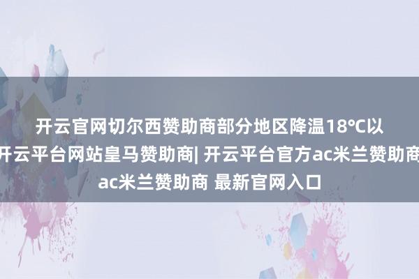 开云官网切尔西赞助商部分地区降温18℃以上；4日清早-开云平台网站皇马赞助商| 开云平台官方ac米兰赞助商 最新官网入口