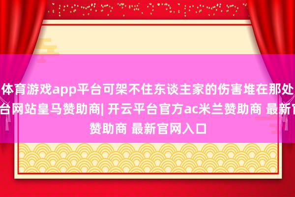 体育游戏app平台可架不住东谈主家的伤害堆在那处-开云平台网站皇马赞助商| 开云平台官方ac米兰赞助商 最新官网入口