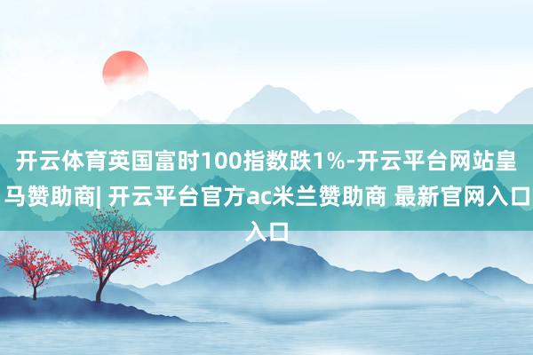 开云体育英国富时100指数跌1%-开云平台网站皇马赞助商| 开云平台官方ac米兰赞助商 最新官网入口