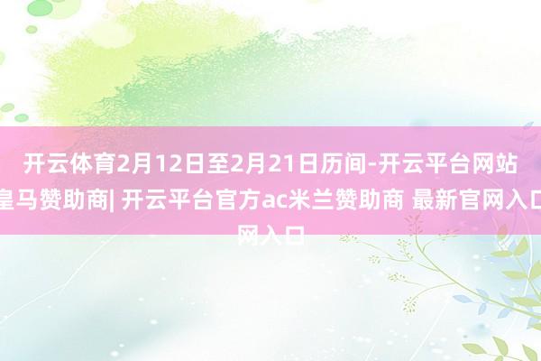 开云体育2月12日至2月21日历间-开云平台网站皇马赞助商| 开云平台官方ac米兰赞助商 最新官网入口