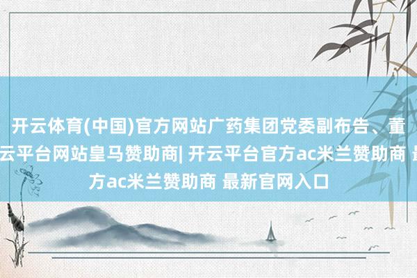 开云体育(中国)官方网站广药集团党委副布告、董事陈杰辉-开云平台网站皇马赞助商| 开云平台官方ac米兰赞助商 最新官网入口