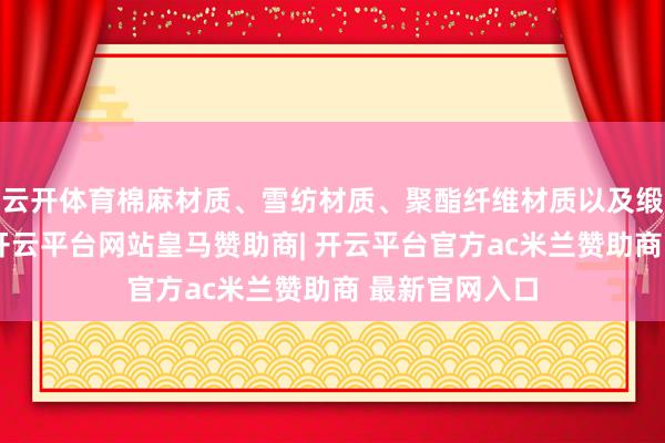云开体育棉麻材质、雪纺材质、聚酯纤维材质以及缎面真丝材质-开云平台网站皇马赞助商| 开云平台官方ac米兰赞助商 最新官网入口