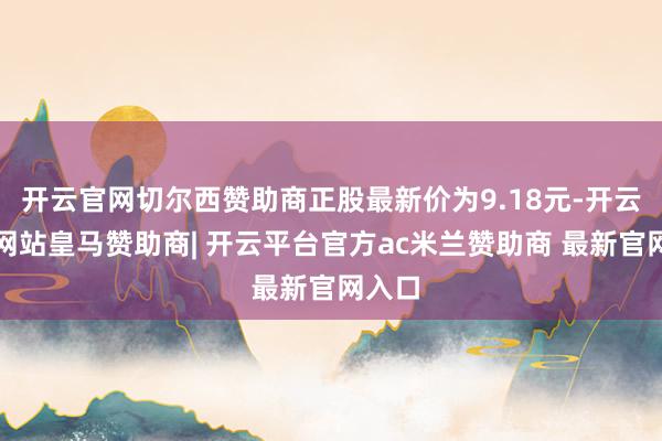 开云官网切尔西赞助商正股最新价为9.18元-开云平台网站皇马赞助商| 开云平台官方ac米兰赞助商 最新官网入口
