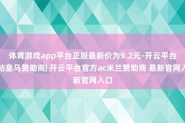 体育游戏app平台正股最新价为9.2元-开云平台网站皇马赞助商| 开云平台官方ac米兰赞助商 最新官网入口
