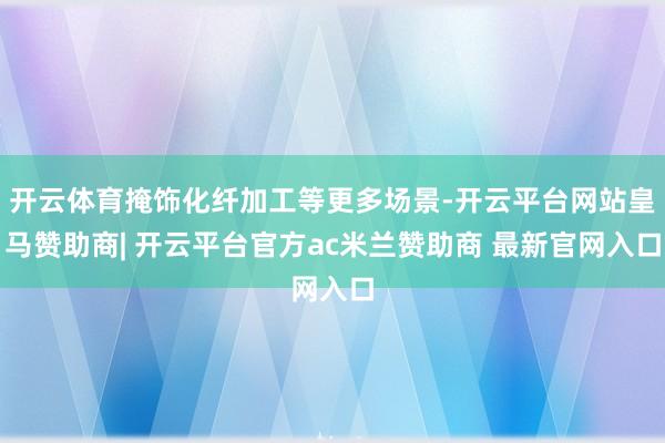 开云体育掩饰化纤加工等更多场景-开云平台网站皇马赞助商| 开云平台官方ac米兰赞助商 最新官网入口