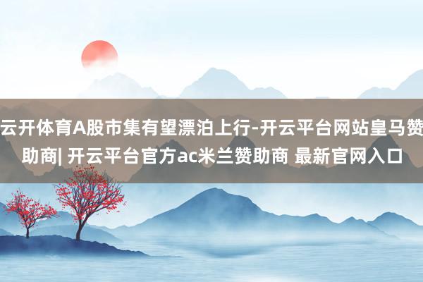 云开体育A股市集有望漂泊上行-开云平台网站皇马赞助商| 开云平台官方ac米兰赞助商 最新官网入口